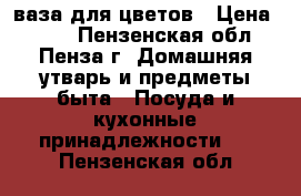 ваза для цветов › Цена ­ 800 - Пензенская обл., Пенза г. Домашняя утварь и предметы быта » Посуда и кухонные принадлежности   . Пензенская обл.